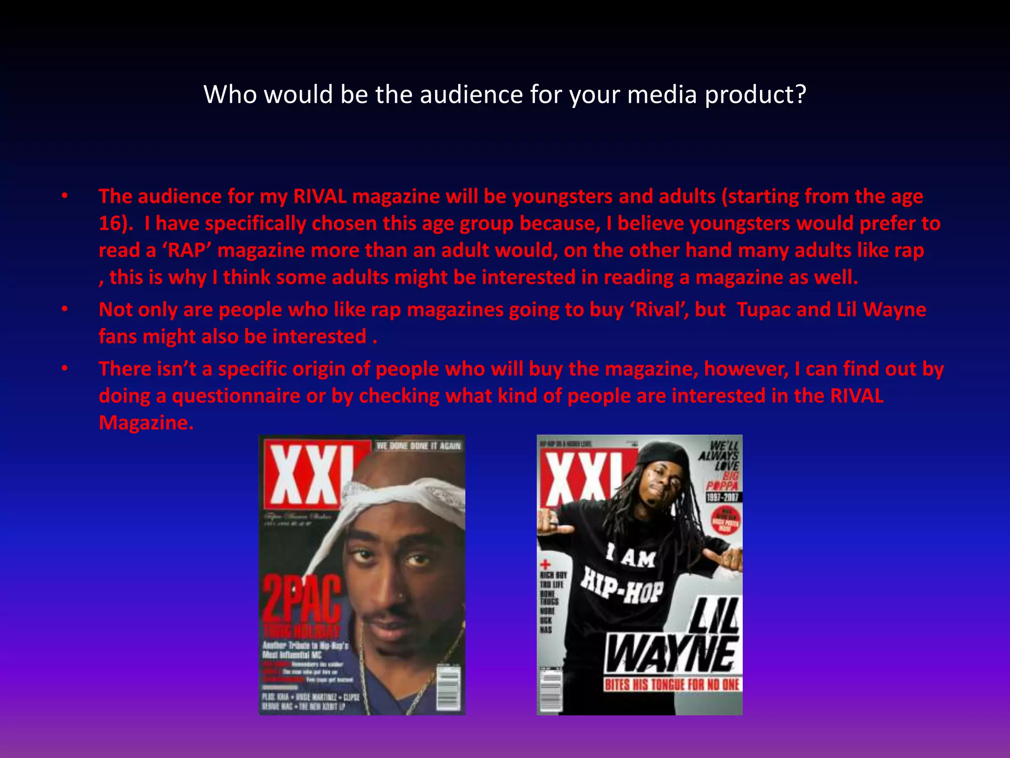 Who would be the audience for your media product?


•   The audience for my RIVAL magazine will be youngsters and adults (starting from the age
    16). I have specifically chosen this age group because, I believe youngsters would prefer to
    read a ‘RAP’ magazine more than an adult would, on the other hand many adults like rap
    , this is why I think some adults might be interested in reading a magazine as well.
•   Not only are people who like rap magazines going to buy ‘Rival’, but Tupac and Lil Wayne
    fans might also be interested .
•   There isn’t a specific origin of people who will buy the magazine, however, I can find out by
    doing a questionnaire or by checking what kind of people are interested in the RIVAL
    Magazine.
 