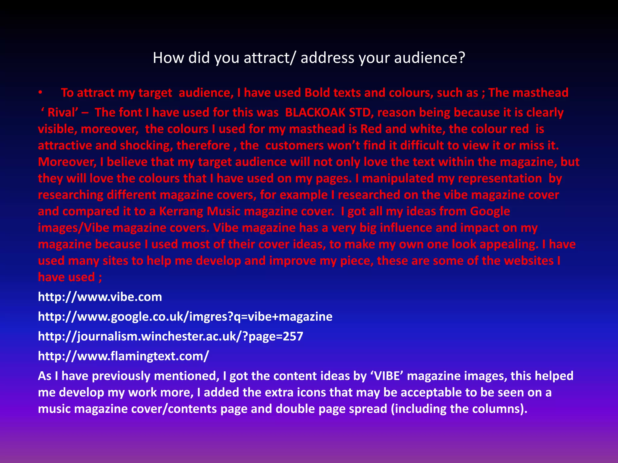 How did you attract/ address your audience?
• To attract my target audience, I have used Bold texts and colours, such as ; The masthead
 ‘ Rival’ – The font I have used for this was BLACKOAK STD, reason being because it is clearly
visible, moreover, the colours I used for my masthead is Red and white, the colour red is
attractive and shocking, therefore , the customers won’t find it difficult to view it or miss it.
Moreover, I believe that my target audience will not only love the text within the magazine, but
they will love the colours that I have used on my pages. I manipulated my representation by
researching different magazine covers, for example I researched on the vibe magazine cover
and compared it to a Kerrang Music magazine cover. I got all my ideas from Google
images/Vibe magazine covers. Vibe magazine has a very big influence and impact on my
magazine because I used most of their cover ideas, to make my own one look appealing. I have
used many sites to help me develop and improve my piece, these are some of the websites I
have used ;
http://www.vibe.com
http://www.google.co.uk/imgres?q=vibe+magazine
http://journalism.winchester.ac.uk/?page=257
http://www.flamingtext.com/
As I have previously mentioned, I got the content ideas by ‘VIBE’ magazine images, this helped
me develop my work more, I added the extra icons that may be acceptable to be seen on a
music magazine cover/contents page and double page spread (including the columns).
 