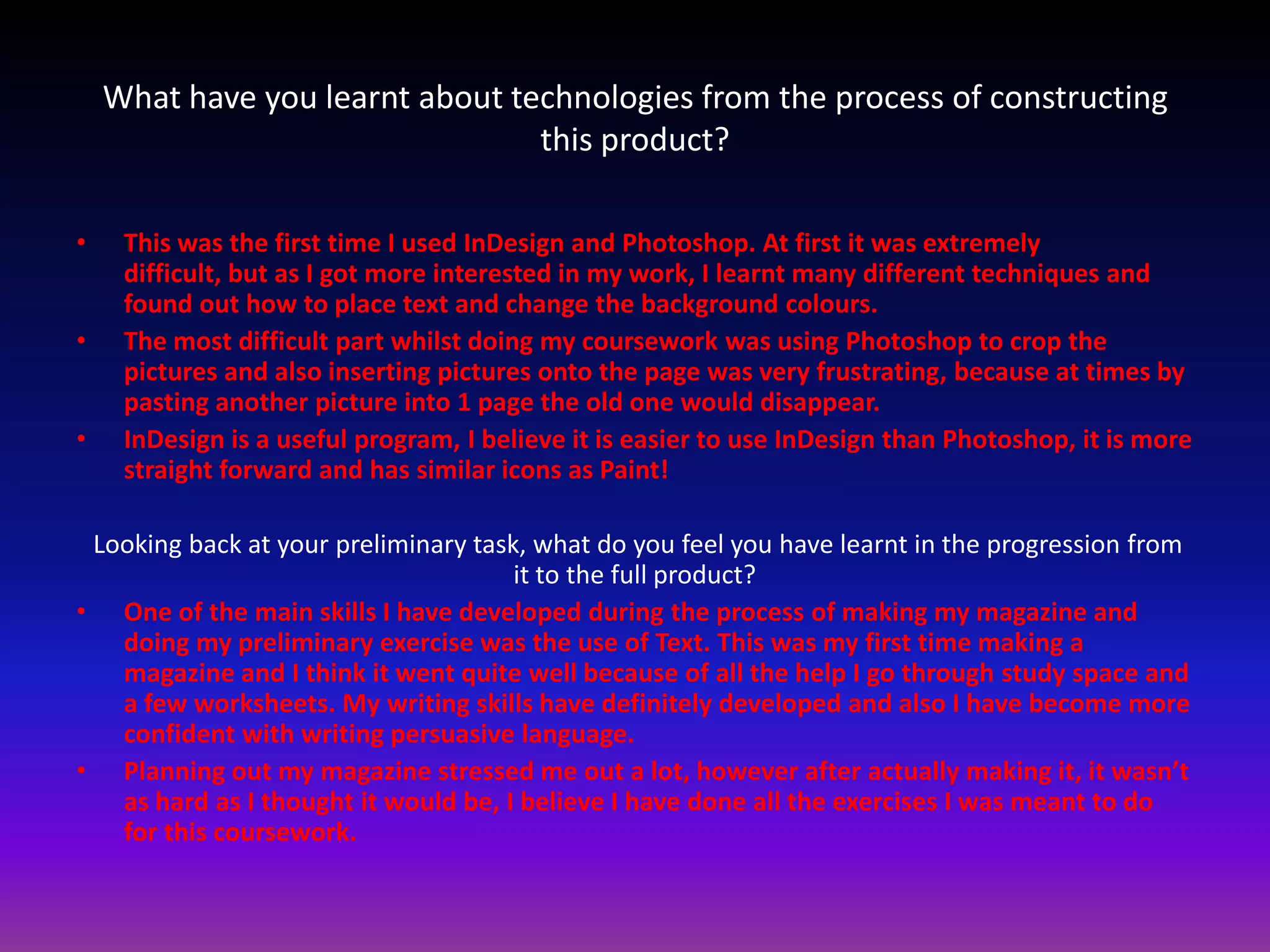 What have you learnt about technologies from the process of constructing
                                 this product?

•    This was the first time I used InDesign and Photoshop. At first it was extremely
     difficult, but as I got more interested in my work, I learnt many different techniques and
     found out how to place text and change the background colours.
•    The most difficult part whilst doing my coursework was using Photoshop to crop the
     pictures and also inserting pictures onto the page was very frustrating, because at times by
     pasting another picture into 1 page the old one would disappear.
•    InDesign is a useful program, I believe it is easier to use InDesign than Photoshop, it is more
     straight forward and has similar icons as Paint!

 Looking back at your preliminary task, what do you feel you have learnt in the progression from
                                      it to the full product?
• One of the main skills I have developed during the process of making my magazine and
   doing my preliminary exercise was the use of Text. This was my first time making a
   magazine and I think it went quite well because of all the help I go through study space and
   a few worksheets. My writing skills have definitely developed and also I have become more
   confident with writing persuasive language.
• Planning out my magazine stressed me out a lot, however after actually making it, it wasn’t
   as hard as I thought it would be, I believe I have done all the exercises I was meant to do
   for this coursework.
 
