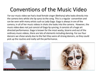 Conventions of the Music Video
For our music video we had a lead female singer (Bethany) who looks directly into
the camera lens whilst she lip syncs to the song. This is a regular convention and
can be seen with many artists such as Lady Gaga. Gaga is always in ore of the
camera, in all of her music videos in shots she looks into the camera. However, the
music video does not just consist of Gaga lip syncing, it consists of a huge art
directed performance. Gaga is known for the most wacky, bizarre and out of the
ordinary music videos, there are lots of elements including dancing. For our four
dancers we chose wisely due to the fact they were all strong dancers, so they could
pick up the routine and really sell the performance.
 