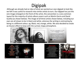Digipak
Although we already had an idea of what we wanted our own digipak to look like,
we felt it was useful to research into similar artists to ours. Our digipak has just the
one image enlarged on the front of the artist, this convention is a very common
layout for the majority of artists album covers such as Martin Garrix and David
Guetta (as shown below). The image of all three artists shown below, including our
own are all shown to be in black and white, whereas the writing is contrasting by
being in a different colour, eg. Black, red, orange, white. We also decided to create
an illusion effect to keep with the surreal, trippy atmosphere.
 