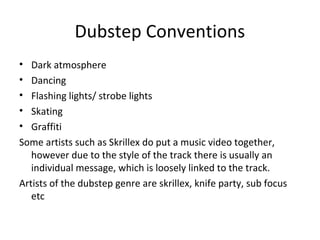 Dubstep Conventions
• Dark atmosphere
• Dancing
• Flashing lights/ strobe lights
• Skating
• Graffiti
Some artists such as Skrillex do put a music video together,
however due to the style of the track there is usually an
individual message, which is loosely linked to the track.
Artists of the dubstep genre are skrillex, knife party, sub focus
etc
 