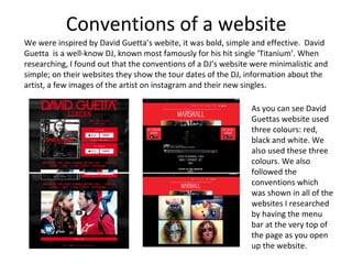 Conventions of a website
We were inspired by David Guetta’s webite, it was bold, simple and effective. David
Guetta is a well-know DJ, known most famously for his hit single ‘Titanium’. When
researching, I found out that the conventions of a DJ’s website were minimalistic and
simple; on their websites they show the tour dates of the DJ, information about the
artist, a few images of the artist on instagram and their new singles.
As you can see David
Guettas website used
three colours: red,
black and white. We
also used these three
colours. We also
followed the
conventions which
was shown in all of the
websites I researched
by having the menu
bar at the very top of
the page as you open
up the website.
 