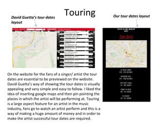 TouringDavid Guetta’s tour dates
layout
Our tour dates layout
On the website for the fans of a singer/ artist the tour
dates are essential to be previewed on the website.
David Guetta’s way of showing the tour dates is visually
appealing and very simple and easy to follow. I liked the
idea of inserting google maps and then pin pointing the
places in which the artist will be performing at. Touring
is a large aspect feature for an artist in the music
industry, fans go to watch an artist perform and this is a
way of making a huge amount of money and in order to
make the artist successful tour dates are required.
 