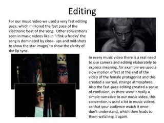 Editing
For our music video we used a very fast editing
pace, which mirrored the fast pace of the
electronic beat of the song. Other conventions
seen in music videos like in ‘I fink u freeky’ the
song is dominated by close- ups and mid-shots
to show the star image/ to show the clarity of
the lip sync.
In every music video there is a real need
to use camera and editing elaborately to
express meaning, for example we used a
slow motion effect at the end of the
video of the female protagonist and this
created a surreal, strange atmosphere.
Also the fast-pace editing created a sense
of confusion, as there wasn’t really a
simple narrative to our music video, this
convention is used a lot in music videos,
so that your audience watch it once-
don’t understand, which then leads to
them watching it again.
 