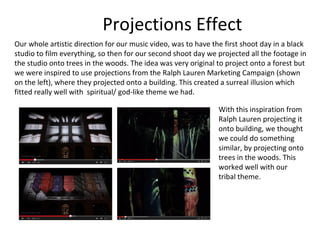 Projections Effect
Our whole artistic direction for our music video, was to have the first shoot day in a black
studio to film everything, so then for our second shoot day we projected all the footage in
the studio onto trees in the woods. The idea was very original to project onto a forest but
we were inspired to use projections from the Ralph Lauren Marketing Campaign (shown
on the left), where they projected onto a building. This created a surreal illusion which
fitted really well with spiritual/ god-like theme we had.
With this inspiration from
Ralph Lauren projecting it
onto building, we thought
we could do something
similar, by projecting onto
trees in the woods. This
worked well with our
tribal theme.
 