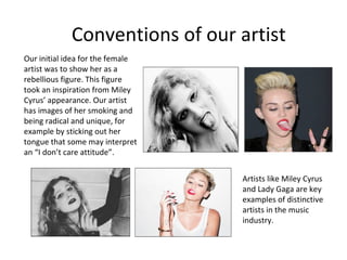 Conventions of our artist
Our initial idea for the female
artist was to show her as a
rebellious figure. This figure
took an inspiration from Miley
Cyrus’ appearance. Our artist
has images of her smoking and
being radical and unique, for
example by sticking out her
tongue that some may interpret
an “I don’t care attitude”.
Artists like Miley Cyrus
and Lady Gaga are key
examples of distinctive
artists in the music
industry.
 
