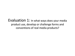 Evaluation 1: In what ways does your media
product use, develop or challenge forms and
conventions of real media products?
 