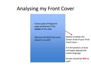 Analysing my Front Cover
Neatly annotate the
Screen Grab of your Final
Front Cover –
4-5 Annotations at least
and apply appropriate
media language.
Arrows should be RED as
well!
Screen grab of Magazine
page positioned in the
Center of the slide
(Remove the BLUE box once
placed in as well)
 