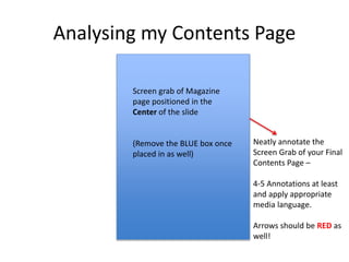 Analysing my Contents Page
Neatly annotate the
Screen Grab of your Final
Contents Page –
4-5 Annotations at least
and apply appropriate
media language.
Arrows should be RED as
well!
Screen grab of Magazine
page positioned in the
Center of the slide
(Remove the BLUE box once
placed in as well)
 