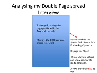 Analysing my Double Page spread
Interview
Neatly annotate the
Screen Grab of your Final
Double Page Spread –
X1 page per. Slide!
4-5 Annotations at least
and apply appropriate
media language.
Arrows should be RED as
well!
Screen grab of Magazine
page positioned in the
Center of the slide
(Remove the BLUE box once
placed in as well)
 