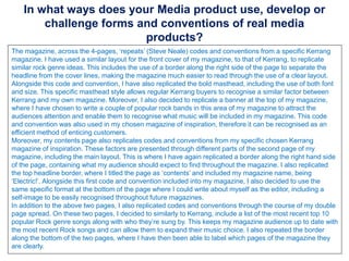 In what ways does your Media product use, develop or
challenge forms and conventions of real media
products?
The magazine, across the 4-pages, ‘repeats’ (Steve Neale) codes and conventions from a specific Kerrang
magazine. I have used a similar layout for the front cover of my magazine, to that of Kerrang, to replicate
similar rock genre ideas. This includes the use of a border along the right side of the page to separate the
headline from the cover lines, making the magazine much easier to read through the use of a clear layout.
Alongside this code and convention, I have also replicated the bold masthead, including the use of both font
and size. This specific masthead style allows regular Kerrang buyers to recognise a similar factor between
Kerrang and my own magazine. Moreover, I also decided to replicate a banner at the top of my magazine,
where I have chosen to write a couple of popular rock bands in this area of my magazine to attract the
audiences attention and enable them to recognise what music will be included in my magazine. This code
and convention was also used in my chosen magazine of inspiration, therefore it can be recognised as an
efficient method of enticing customers.
Moreover, my contents page also replicates codes and conventions from my specific chosen Kerrang
magazine of inspiration. These factors are presented through different parts of the second page of my
magazine, including the main layout. This is where I have again replicated a border along the right hand side
of the page, containing what my audience should expect to find throughout the magazine. I also replicated
the top headline border, where I titled the page as ‘contents’ and included my magazine name, being
‘Electric!’. Alongside this first code and convention included into my magazine, I also decided to use the
same specific format at the bottom of the page where I could write about myself as the editor, including a
self-image to be easily recognised throughout future magazines.
In addition to the above two pages, I also replicated codes and conventions through the course of my double
page spread. On these two pages, I decided to similarly to Kerrang, include a list of the most recent top 10
popular Rock genre songs along with who they’re sung by. This keeps my magazine audience up to date with
the most recent Rock songs and can allow them to expand their music choice. I also repeated the border
along the bottom of the two pages, where I have then been able to label which pages of the magazine they
are clearly.
 