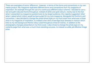 There are examples of some ‘difference’, however, in terms of the forms and conventions in my own
media product. My magazine replicates different forms and conventions from my magazine of
inspiration, for example through the use of a continuous different colour scheme. I decided to use a
red and gold coloured theme throughout, instead of white and gold colours, mainly due to the fact
when I presented my magazine questionnaire to my target audience, the majority suggested ‘other’
when I asked which colour would be best suited for my rock magazine. Alongside this first form and
convention, I also decided to change the photo-shoot style on my front cover from what was a three
shot in my magazine of inspiration, to instead a two shot of teenage boys dressed in maroon which
links to my red background theme colour used throughout (mise-en-scene). In addition to the
photography changes presented on my front cover, I also chose to change the photo type on my
contents page from what was a much more standing out pose, to instead a subtle yet effective image
pose.
 
