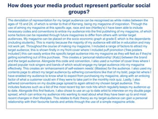 How does your media product represent particular social
groups?
The denotation of representation for my target audience can be recognised as white males between the
ages of 15 and 24, of which is similar to that of Kerrang, being my magazine of inspiration. Through the
use of aiming my magazine at this specific age, race and sex (Hartley's) I have been able to include
necessary codes and conventions to entice my audience into the first publishing of my magazine, of which
some factors can be repeated through future magazines to differ from others with similar target
audiences. My magazine can be placed on the socio economic graph at grade E which is the dependants
(including students). This is mainly because the majority of my audience will still be in education and may
not work yet. Throughout the course of making my magazine, I included a range of factors to attract my
target audience, this is shown firstly in my front cover where I included puff promotion (‘free posters
included’) this can easily entice the specific target audience into my magazine as they will feel as if they're
getting something out of this purchase. This creates a ‘personal relationship’ (Katz) between the brand
and the target audience. Alongside this code and convention, I also used a number of cover lines where I
placed popular rock singers and bands of which would engage my target audience into my magazine
effectively. This creates an ‘enhancement of self-esteem needs’ (Maslow) for the audience. I also used my
contents page to attract my target audience by adhering conventions like that of my bold, page list where I
have enabled my audience to know what to expect from purchasing my magazine, along with an enticing
factor of what a customer could win if they were to take part in the monthly rock quiz. Lastly, I also
adhered conventions on my double page spread to again attract my chosen target audience. This
includes features such as a list of the most recent top ten rock hits which regularly keeps my audience up
to date. Alongside this first feature, I also chose to use an up to date artist to interview on my double page
spread, which can entice my audience into wanting to read about what they have been up to and most
recent changes in their lifestyles. This relates to Katz theory as my target audience can gain a personal
relationship with their favourite bands and artists through the use of a simple magazine article.
 
