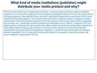 What kind of media institutions (publisher) might
distribute your media product and why?
From the research that was completed pre-production, I would envisage that Beaur publishes Kerrang
magazine as it is the current, largest consumer magazine publishing company in the UK. As a result, due to
the large popularity of the publisher, Beaur will have a high level of experience in making the most of every
publishing of Kerrang magazine. Thus enabling Kerrang to sell the highest number of magazines weekly,
increasing the chance of a positive expansion within the company. Due to these above factors suggesting
high success rate, I would also use Beaur publishing to effectively sell my ‘Electric!’ magazine to my rock
target audience. Alongside the high success rates, Beaur publishing company has the ability to appeal to a
wide range of different age groups, Electric! is aimed at a similar age group to that of Kerrang! thus
signifying (De Saussure), Beaur will publish the magazine in a particular way which grabs rock followers’
attention repeatedly. This is a vital part of making sure Electric! is successful in becoming a large, well
known magazine company within the UK.
 