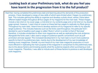 Looking back at your Preliminary task, what do you feel you
have learnt in the progression from it to the full product?
I feel that, having completed the preliminary task and learning about the demands of this production
process, I have developed a range of new skills of which were limited when I began my preliminary
task. This includes gaining the ability to organise and develop a photo shoot, where I have taken
different styled images throughout all four pages of my magazine for the main task. These images
include a two shot on my cover page, a mid-shot on my contents page and a mid shot on my double
page spread, however, I used mise en scene on these last two pages to replicate my Rock genre.
Throughout my main task, I learnt how to develop sections of my magazine to refer to my specific
target audience. This includes features such as the fonts used throughout, the particular font I
decided to use to headline each page is called ‘Rock it’ which is similar to that of ‘Kerrang!’
therefore, it includes similarities to other rock magazines as well as replicating the rock audience.
Alongside the fonts used, I also used a range of audience specific conventions such as puff
promotion and star appeal. The increased development in my main task is much more audience
specific to that of my preliminary task, mainly due to the development of my own knowledge of
existing music magazines. Overall, my end result of my main task magazine production is much
more efficient in replicating the main purpose of the magazine in comparison to the preliminary task,
due to the above factors and knowing exactly what the audience expects when purchasing a rock
music magazine. Therefore, I was able to include each of these factors to produce a well developed
rock magazine.
 