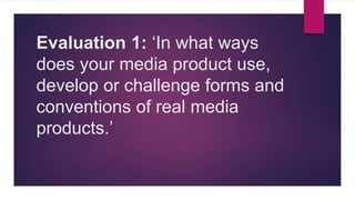 Evaluation 1: ‘In what ways
does your media product use,
develop or challenge forms and
conventions of real media
products.’
 