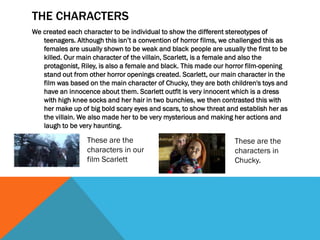 THE CHARACTERS
We created each character to be individual to show the different stereotypes of
teenagers. Although this isn’t a convention of horror films, we challenged this as
females are usually shown to be weak and black people are usually the first to be
killed. Our main character of the villain, Scarlett, is a female and also the
protagonist, Riley, is also a female and black. This made our horror film-opening
stand out from other horror openings created. Scarlett, our main character in the
film was based on the main character of Chucky, they are both children's toys and
have an innocence about them. Scarlett outfit is very innocent which is a dress
with high knee socks and her hair in two bunchies, we then contrasted this with
her make up of big bold scary eyes and scars, to show threat and establish her as
the villain. We also made her to be very mysterious and making her actions and
laugh to be very haunting.
These are the
characters in our
film Scarlett
These are the
characters in
Chucky.
 