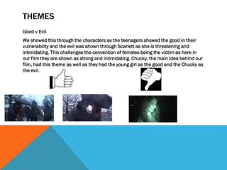 THEMES
Good v Evil
We showed this through the characters as the teenagers showed the good in their
vulnerability and the evil was shown through Scarlett as she is threatening and
intimidating. This challenges the convention of females being the victim as here in
our film they are shown as strong and intimidating. Chucky, the main idea behind our
film, had this theme as well as they had the young girl as the good and the Chucky as
the evil.
 