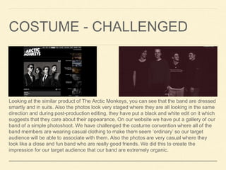 COSTUME - CHALLENGED
Looking at the similar product of The Arctic Monkeys, you can see that the band are dressed
smartly and in suits. Also the photos look very staged where they are all looking in the same
direction and during post-production editing, they have put a black and white edit on it which
suggests that they care about their appearance. On our website we have put a gallery of our
band of a simple photoshoot. We have challenged the costume convention where all of the
band members are wearing casual clothing to make them seem ‘ordinary’ so our target
audience will be able to associate with them. Also the photos are very casual where they
look like a close and fun band who are really good friends. We did this to create the
impression for our target audience that our band are extremely organic.
 