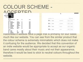 COLOUR SCHEME -
ACCEPTED
Radiohead’s website have a page that is primarily for tour dates;
much like our website. You can see from the similar product that
the colour scheme is extremely minimalistic which does not make
it confusing for the audience. We decided that this convention of
an indie website would be appropriate to accept as our organic
band cares mostly about their music and not their appearance,
therefore it would be best to stick to neutral colours throughout the
website.
 
