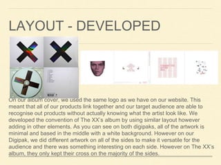 LAYOUT - DEVELOPED
On our album cover, we used the same logo as we have on our website. This
meant that all of our products link together and our target audience are able to
recognise out products without actually knowing what the artist look like. We
developed the convention of The XX’s album by using similar layout however
adding in other elements. As you can see on both digipaks, all of the artwork is
minimal and based in the middle with a white background. However on our
Digipak, we did different artwork on all of the sides to make it versatile for the
audience and there was something interesting on each side. However on The XX’s
album, they only kept their cross on the majority of the sides.
 