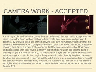 A main symbolic and technical convention we understood that we had to accept was the
close ups on the band to show that our artists create their own music and perform it
together. By showing close-ups of them playing their own instrument, this meant that the
audience would be be able to grasp that the artist cares a lot about their music. Instead of
showing their faces it proves to the audience that they care much less about their ‘look’
and appearance than their music. Similarly, in both shots you can see that the band is
wearing simple and neutral clothing, so the audience’s eyes are not drawn away from the
artist playing the music. In the Imagine Dragons music video dark lighting has been used
to follow the convention of mystery about the artist and we, as a production team, thought
the colour red would connote many things to the audience, eg. danger. The use of these
red lights also complimented our other products that we created, for instance our website
has red font.
CAMERA WORK - ACCEPTED
 