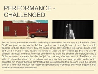 For the dance element we decided to develop a convention that we saw in a Bastille’s “Good
Grief”. As you can see on the left hand picture and the right hand picture, there is both
dancers in these shots where they are doing similar movements. Fluid dance moves were
both used in music videos, however in our music video we have challenged this concept with
different technical elements. We used one dancer to show the isolation of the storyline and a
Gobo was used to create the effect of jail bars. A long shot was used in Bastille’s music
video to show the vibrant surroundings and to show they are wearing roller skates which
connotes fun and playfulness. Contrasting this we challenged this idea and used the camera
shot of a mid-shot to show her messy,un-groomed and frightened self which suggests that
she has not been well looked after.
PERFORMANCE -
CHALLENGED
 