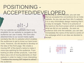 By looking at Alt-J’s website, you can see
that we accepted the conventions for an Indie
website. As you can see from Alt-J’s website,
it is a very minimalistic design meaning that it
is easy to navigate. There is no pictures of
the band on the front screen which is similarly
what we did on our website. As soon as
audience click onto the website, you can see
immediately the name of the band is centre of
the webpage which is an idea we decided to
accept.
For our website we made sure that it was
simplistic for our website to navigate so the
audience can use it easily. We have also
attached links to our social media sights
(similarly like Alt-J’s website) which enables
the audiences to get to know our band even
more. However, we did decide to develop on
the idea of the front page. We create a
moving GIF of the band’s name to make it
more eye-catching for the audience. From
looking at other similar products, I saw that
there was a lot of moving elements on their
website in order to make it more interesting.
Therefore the moving GIF helped to attract
the audience.
POSITIONING -
ACCEPTED/DEVELOPED
 