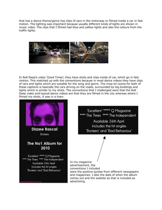 that has a dance theme/genre has clips of cars in the motorway or filmed inside a car in fast
motion. The lighting was important because usually different kinds of lights are shown in
music video. The clips that I filmed had blue and yellow lights and also the colours from the
traffic lights.




In Roll Deep’s video ‘Good Times’, they have shots and clips inside of car, which go in fast
motion. This matched up with the conventions because in most dance videos they have clips
of cars and lights which are suitable for the song and genre. The mise-en-scene for both of
these captions is basically the cars driving on the roads, surrounded by big buildings and
lights which is similar to my shots. The conventions that I challenged were that the Roll
Deep video and typical dance videos are that they are filmed in the city whereas where I
filmed my shots, it was in a town.




                                      In my magazine
                                      advertisement, the
                                      conventions I included
                                      were the positive quotes from different newspapers
                                      and magazines. I also the date of when the album
                                      comes out and the website as that is included as
                                      advertising.
 