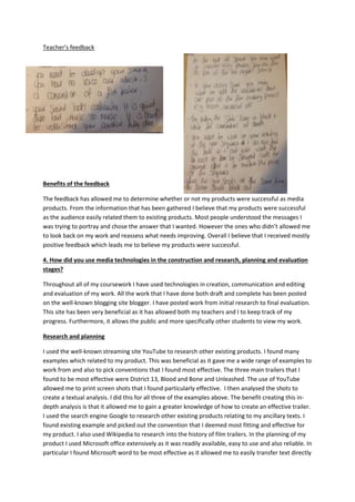 Teacher’s feedback
Benefits of the feedback
The feedback has allowed me to determine whether or not my products were successful as media
products. From the information that has been gathered I believe that my products were successful
as the audience easily related them to existing products. Most people understood the messages I
was trying to portray and chose the answer that I wanted. However the ones who didn’t allowed me
to look back on my work and reassess what needs improving. Overall I believe that I received mostly
positive feedback which leads me to believe my products were successful.
4. How did you use media technologies in the construction and research, planning and evaluation
stages?
Throughout all of my coursework I have used technologies in creation, communication and editing
and evaluation of my work. All the work that I have done both draft and complete has been posted
on the well-known blogging site blogger. I have posted work from initial research to final evaluation.
This site has been very beneficial as it has allowed both my teachers and I to keep track of my
progress. Furthermore, it allows the public and more specifically other students to view my work.
Research and planning
I used the well-known streaming site YouTube to research other existing products. I found many
examples which related to my product. This was beneficial as it gave me a wide range of examples to
work from and also to pick conventions that I found most effective. The three main trailers that I
found to be most effective were District 13, Blood and Bone and Unleashed. The use of YouTube
allowed me to print screen shots that I found particularly effective. I then analysed the shots to
create a textual analysis. I did this for all three of the examples above. The benefit creating this in-
depth analysis is that it allowed me to gain a greater knowledge of how to create an effective trailer.
I used the search engine Google to research other existing products relating to my ancillary texts. I
found existing example and picked out the convention that I deemed most fitting and effective for
my product. I also used Wikipedia to research into the history of film trailers. In the planning of my
product I used Microsoft office extensively as it was readily available, easy to use and also reliable. In
particular I found Microsoft word to be most effective as it allowed me to easily transfer text directly
 