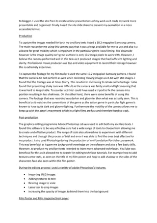to blogger. I used the site Prezi to create online presentations of my work as it made my work more
presentable and organised. Finally I used the site slide share to present my evaluation in a more
accessible format.
Production
To capture the images needed for both my ancillary texts I used a 10.2 megapixel Samsung camera.
The main reason for me using this camera was that it was always available for me to use and also it a
allowed for great mobility which is important in the particular genre I was filming. The downside
however is the image quality isn’t great as there is only 10.2 mega pixels to work with. However, I
believe the camera performed well in this task as it produced images that had sufficient lighting and
clarity. Professional movie producers use top-end video equipment to record their footage however
this is extremely expensive.
To capture the footage for my film trailer I used the same 10.2 megapixel Samsung camera. I found
that the camera did not perform as well when recording moving images as it did with still images. I
found that the footage was at times blurry. This resulted in me having to retake some footage. I also
found that preventing shaky cam was difficult as the camera was fairly small and light meaning that
it was hard to keep stable. To counter act this I could have used a tripod to fix the camera into
position resulting in less shakiness. On the other hand, there were some benefits of using this
camera. The footage that was recorded was darker and gloomier then what was actually seen. This is
beneficial as it matches the conventions of the genre as the action genre in particular fight genre is
known to have quite dark and gloomy lighting. Furthermore the mobility of the camera allows me to
keep up with the actor’s movement which in a fight films are fast and therefore hard to track.
Post-production
The graphics editing programme Adobe Photoshop cs6 was used to edit both my ancillary texts. I
found this software to be very effective as is had a wide range of tools to choose from allowing me
to create and effective product. The range of tools also allowed me to experiment with different
techniques and through the process of trial and error I was able to find the ones best effective for
my product. I also used Photoshop during the production of my Foundation Portfolio coursework.
This was beneficial as it gave me background knowledge on the software and also a few basic skills.
However, to produce my ancillary texts I needed to learn more advanced techniques. YouTube was
beneficial for this as it allowed me to search for editing technique tutorials. For example how to add
textures onto texts, as seen on the title of my film poster and how to add shadow to the sides of the
characters face also seen within the film poster.
During the editing process I used a variety of adobe Photoshop’s features:
 Importing JPEG images
 Adding textures to text
 Resizing image to scale
 Lasso tool to crop images
 increasing the opacity of images to blend them into the background
Film Poster and Film magazine front cover
 