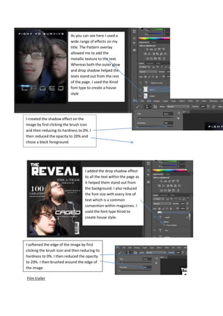 Film trailer
As you can see here I used a
wide range of effects on my
title. The Pattern overlay
allowed me to add the
metallic texture to the text.
Whereas both the outer glow
and drop shadow helped the
texts stand out from the rest
of the page. I used the Xirod
font type to create a house
style
I added the drop shadow effect
to all the text within the page as
it helped them stand out from
the background. I also reduced
the font size with every line of
text which is a common
convention within magazines. I
used the font type Xirod to
create house style.
I softened the edge of the image by first
clicking the brush icon and then reducing its
hardness to 0%. I then reduced the opacity
to 20%. I then brushed around the edge of
the image.
I created the shadow effect on the
image by first clicking the brush icon
and then reducing its hardness to 0%. I
then reduced the opacity to 20% and
chose a black foreground.
 
