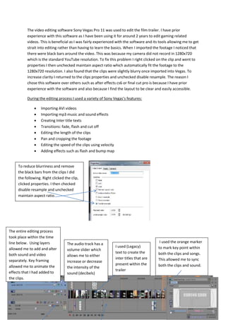 The video editing software Sony Vegas Pro 11 was used to edit the film trailer. I have prior
experience with this software as I have been using it for around 2 years to edit gaming related
videos. This is beneficial as I was fairly experienced with the software and its tools allowing me to get
strait into editing rather than having to learn the basics. When I imported the footage I noticed that
there were black bars around the video. This was because my camera did not record in 1280x720
which is the standard YouTube resolution. To fix this problem I right clicked on the clip and went to
properties I then unchecked maintain aspect ratio which automatically fit the footage to the
1280x720 resolution. I also found that the clips were slightly blurry once imported into Vegas. To
increase clarity I returned to the clips properties and unchecked disable resample. The reason I
chose this software over others such as after effects cs6 or final cut pro is because I have prior
experience with the software and also because I find the layout to be clear and easily accessible.
During the editing process I used a variety of Sony Vegas’s features:
 Importing AVI videos
 Importing mp3 music and sound effects
 Creating Inter title texts
 Transitions: fade, flash and cut off
 Editing the length of the clips
 Pan and cropping the footage
 Editing the speed of the clips using velocity
 Adding effects such as flash and bump map
To reduce blurriness and remove
the black bars from the clips I did
the following. Right clicked the clip,
clicked properties. I then checked
disable resample and unchecked
maintain aspect ratio.
The entire editing process
took place within the time
line below. Using layers
allowed me to add and alter
both sound and video
separately. Key framing
allowed me to animate the
effects that I had added to
the clips.
I used (Legacy)
text to create the
inter titles that are
present within the
trailer
I used the orange marker
to mark key point within
both the clips and songs.
This allowed me to sync
both the clips and sound.
The audio track has a
volume slider which
allows me to either
increase or decrease
the intensity of the
sound (decibels)
 
