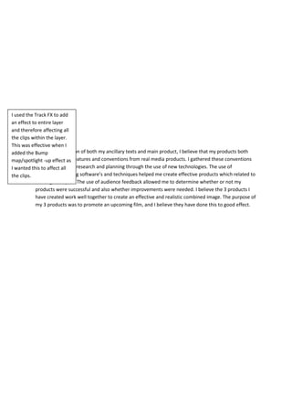 Conclusion
From the evaluation of both my ancillary texts and main product, I believe that my products both
use and develop features and conventions from real media products. I gathered these conventions
through extensive research and planning through the use of new technologies. The use of
professional editing software’s and techniques helped me create effective products which related to
existing examples. The use of audience feedback allowed me to determine whether or not my
products were successful and also whether improvements were needed. I believe the 3 products I
have created work well together to create an effective and realistic combined image. The purpose of
my 3 products was to promote an upcoming film, and I believe they have done this to good effect.
I used the Track FX to add
an effect to entire layer
and therefore affecting all
the clips within the layer.
This was effective when I
added the Bump
map/spotlight -up effect as
I wanted this to affect all
the clips.
 