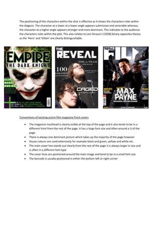 The positioning of the characters within the shot is effective as it shows the characters roles within
the diagesis. The character at a lower at a lower angle appears submissive and venerable whereas,
the character at a higher angle appears stronger and more dominant. This indicates to the audience
the characters roles within the plot. This also relates to Levi Strauss’s (1958) binary opposites theory
as the ‘Hero’ and ‘Villain’ are clearly distinguishable.
Conventions of existing action film magazine front covers
 The magazine masthead is clearly visible at the top of the page and it also tends to be in a
different front from the rest of the page. It has a large font size and often around a ¼ of the
page.
 There is always one dominant picture which takes up the majority of the page however
 House colours are used extensively for example black and green, yellow and white etc.
 The main cover line stands out clearly from the rest of the page it is always larger in size and
is often in a different font type
 The cover lines are positioned around the main image and tend to be in a small font size
 The barcode is usually positioned in either the bottom left or right corner
 