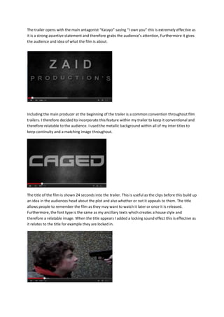 The trailer opens with the main antagonist “Katayo” saying “I own you” this is extremely effective as
it is a strong assertive statement and therefore grabs the audience’s attention, Furthermore it gives
the audience and idea of what the film is about.
Including the main producer at the beginning of the trailer is a common convention throughout film
trailers. I therefore decided to incorporate this feature within my trailer to keep it conventional and
therefore relatable to the audience. I used the metallic background within all of my inter titles to
keep continuity and a matching image throughout.
The title of the film is shown 24 seconds into the trailer. This is useful as the clips before this build up
an idea in the audiences head about the plot and also whether or not it appeals to them. The title
allows people to remember the film as they may want to watch it later or once it is released.
Furthermore, the font type is the same as my ancillary texts which creates a house style and
therefore a relatable image. When the title appears I added a locking sound effect this is effective as
it relates to the title for example they are locked in.
 