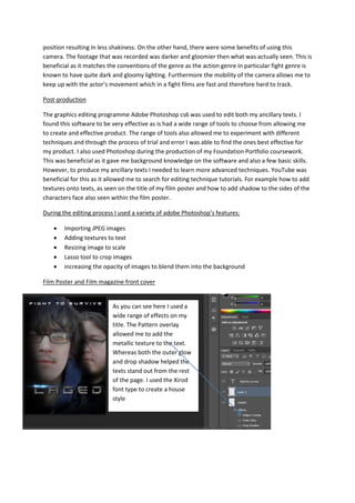 position resulting in less shakiness. On the other hand, there were some benefits of using this
camera. The footage that was recorded was darker and gloomier then what was actually seen. This is
beneficial as it matches the conventions of the genre as the action genre in particular fight genre is
known to have quite dark and gloomy lighting. Furthermore the mobility of the camera allows me to
keep up with the actor’s movement which in a fight films are fast and therefore hard to track.
Post-production
The graphics editing programme Adobe Photoshop cs6 was used to edit both my ancillary texts. I
found this software to be very effective as is had a wide range of tools to choose from allowing me
to create and effective product. The range of tools also allowed me to experiment with different
techniques and through the process of trial and error I was able to find the ones best effective for
my product. I also used Photoshop during the production of my Foundation Portfolio coursework.
This was beneficial as it gave me background knowledge on the software and also a few basic skills.
However, to produce my ancillary texts I needed to learn more advanced techniques. YouTube was
beneficial for this as it allowed me to search for editing technique tutorials. For example how to add
textures onto texts, as seen on the title of my film poster and how to add shadow to the sides of the
characters face also seen within the film poster.
During the editing process I used a variety of adobe Photoshop’s features:
 Importing JPEG images
 Adding textures to text
 Resizing image to scale
 Lasso tool to crop images
 increasing the opacity of images to blend them into the background
Film Poster and Film magazine front cover
As you can see here I used a
wide range of effects on my
title. The Pattern overlay
allowed me to add the
metallic texture to the text.
Whereas both the outer glow
and drop shadow helped the
texts stand out from the rest
of the page. I used the Xirod
font type to create a house
style
 