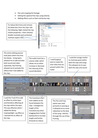  Pan and cropping the footage
 Editing the speed of the clips using velocity
 Adding effects such as flash and bump map
To reduce blurriness and remove
the black bars from the clips I did
the following. Right clicked the clip,
clicked properties. I then checked
disable resample and unchecked
maintain aspect ratio.
The entire editing process
took place within the time
line below. Using layers
allowed me to add and alter
both sound and video
separately. Key framing
allowed me to animate the
effects that I had added to
the clips.
I used (Legacy)
text to create the
inter titles that are
present within the
trailer
I used the orange marker
to mark key point within
both the clips and songs.
This allowed me to sync
both the clips and sound.
The audio track has a
volume slider which
allows me to either
increase or decrease
the intensity of the
sound (decibels)
The transitions that I
have added can be
found between the
clips. I changed the
length of the
transitions by either
dragging them further
backwards to increase
length and further
forwards to reduce.
I used the Track FX to add
an effect to entire layer
and therefore affecting all
the clips within the layer.
This was effective when I
added the Bump
map/spotlight -up effect as
I wanted this to affect all
the clips.
The Pan and Crop
option was used
primarily in syncing as
it allowed me to move
video/text to the beat
of the song. I did this
through the use of key
framing.
 
