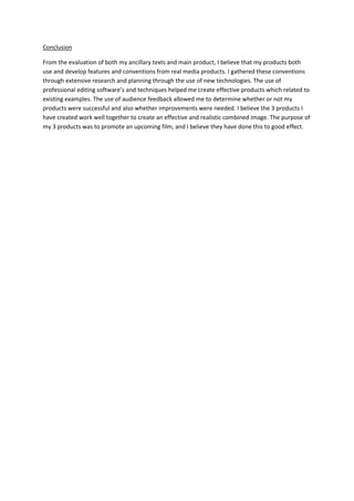 Conclusion
From the evaluation of both my ancillary texts and main product, I believe that my products both
use and develop features and conventions from real media products. I gathered these conventions
through extensive research and planning through the use of new technologies. The use of
professional editing software’s and techniques helped me create effective products which related to
existing examples. The use of audience feedback allowed me to determine whether or not my
products were successful and also whether improvements were needed. I believe the 3 products I
have created work well together to create an effective and realistic combined image. The purpose of
my 3 products was to promote an upcoming film, and I believe they have done this to good effect.
 