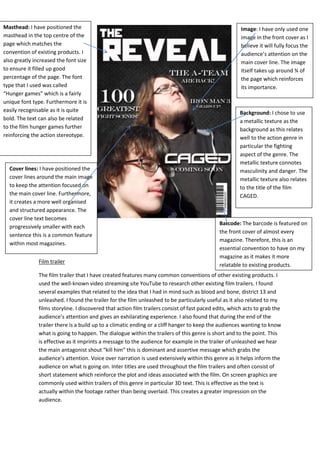 Film trailer
The film trailer that I have created features many common conventions of other existing products. I
used the well-known video streaming site YouTube to research other existing film trailers. I found
several examples that related to the idea that I had in mind such as blood and bone, district 13 and
unleashed. I found the trailer for the film unleashed to be particularly useful as it also related to my
films storyline. I discovered that action film trailers consist of fast paced edits, which acts to grab the
audience’s attention and gives an exhilarating experience. I also found that during the end of the
trailer there is a build up to a climatic ending or a cliff hanger to keep the audiences wanting to know
what is going to happen. The dialogue within the trailers of this genre is short and to the point. This
is effective as it imprints a message to the audience for example in the trailer of unleashed we hear
the main antagonist shout “kill him” this is dominant and assertive message which grabs the
audience’s attention. Voice over narration is used extensively within this genre as it helps inform the
audience on what is going on. Inter titles are used throughout the film trailers and often consist of
short statement which reinforce the plot and ideas associated with the film. On screen graphics are
commonly used within trailers of this genre in particular 3D text. This is effective as the text is
actually within the footage rather than being overlaid. This creates a greater impression on the
audience.
Masthead: I have positioned the
masthead in the top centre of the
page which matches the
convention of existing products. I
also greatly increased the font size
to ensure it filled up good
percentage of the page. The font
type that I used was called
“Hunger games” which is a fairly
unique font type. Furthermore it is
easily recognisable as it is quite
bold. The text can also be related
to the film hunger games further
reinforcing the action stereotype.
Image: I have only used one
image in the front cover as I
believe it will fully focus the
audience’s attention on the
main cover line. The image
itself takes up around ¾ of
the page which reinforces
its importance.
Cover lines: I have positioned the
cover lines around the main image
to keep the attention focused on
the main cover line. Furthermore,
it creates a more well organised
and structured appearance. The
cover line text becomes
progressively smaller with each
sentence this is a common feature
within most magazines.
Background: I chose to use
a metallic texture as the
background as this relates
well to the action genre in
particular the fighting
aspect of the genre. The
metallic texture connotes
masculinity and danger. The
metallic texture also relates
to the title of the film
CAGED.
Barcode: The barcode is featured on
the front cover of almost every
magazine. Therefore, this is an
essential convention to have on my
magazine as it makes it more
relatable to existing products.
 