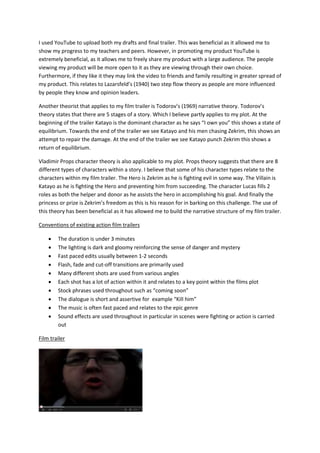 I used YouTube to upload both my drafts and final trailer. This was beneficial as it allowed me to
show my progress to my teachers and peers. However, in promoting my product YouTube is
extremely beneficial, as it allows me to freely share my product with a large audience. The people
viewing my product will be more open to it as they are viewing through their own choice.
Furthermore, if they like it they may link the video to friends and family resulting in greater spread of
my product. This relates to Lazarsfeld’s (1940) two step flow theory as people are more influenced
by people they know and opinion leaders.
Another theorist that applies to my film trailer is Todorov’s (1969) narrative theory. Todorov’s
theory states that there are 5 stages of a story. Which I believe partly applies to my plot. At the
beginning of the trailer Katayo is the dominant character as he says “I own you” this shows a state of
equilibrium. Towards the end of the trailer we see Katayo and his men chasing Zekrim, this shows an
attempt to repair the damage. At the end of the trailer we see Katayo punch Zekrim this shows a
return of equilibrium.
Vladimir Props character theory is also applicable to my plot. Props theory suggests that there are 8
different types of characters within a story. I believe that some of his character types relate to the
characters within my film trailer. The Hero is Zekrim as he is fighting evil in some way. The Villain is
Katayo as he is fighting the Hero and preventing him from succeeding. The character Lucas fills 2
roles as both the helper and donor as he assists the hero in accomplishing his goal. And finally the
princess or prize is Zekrim’s freedom as this is his reason for in barking on this challenge. The use of
this theory has been beneficial as it has allowed me to build the narrative structure of my film trailer.
Conventions of existing action film trailers
 The duration is under 3 minutes
 The lighting is dark and gloomy reinforcing the sense of danger and mystery
 Fast paced edits usually between 1-2 seconds
 Flash, fade and cut-off transitions are primarily used
 Many different shots are used from various angles
 Each shot has a lot of action within it and relates to a key point within the films plot
 Stock phrases used throughout such as “coming soon”
 The dialogue is short and assertive for example “Kill him”
 The music is often fast paced and relates to the epic genre
 Sound effects are used throughout in particular in scenes were fighting or action is carried
out
Film trailer
 