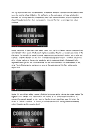 This clip depicts a character about to be shot in the head. However I decided to black out the screen
when the gunshot is heard. I believe this is effective as the audience do not know whether the
character has actually been shot, instead they make their own assumptions of what happened. This
allows the audience to have their own subjective view and therefore becoming a more active
audience.
During the ending of the trailer I have added 3 inter titles, the first of which is above. The use of this
common convention is very effective as it implies ideas about the plot and also characteristics of the
characters. For example the above inter title suggests that the character is violent, not sociable and
has had a hard life. The text has also been narrated in a deep voice which is a common convention
other relating trailers. As the narrator speaks the words are appear, this is effective as it helps
imprint the message into the audiences mind. The text also increases in size with the beat of the
song. This is effective as the text seems to jump at the audience and therefore reinforces its
importance.
During this scene I have added a sound effect that is common within many action movie trailers. The
fog horn sound effect is used extensively in film trailers. Its use reinforces the importance of a
moment for example a death or a key point in the plot. In my trailer I have used this before the
deaths of “Zekrim’s” enemies. In addition, I used a black and white effect just before the knife
enters the victim as this connotes death.
 