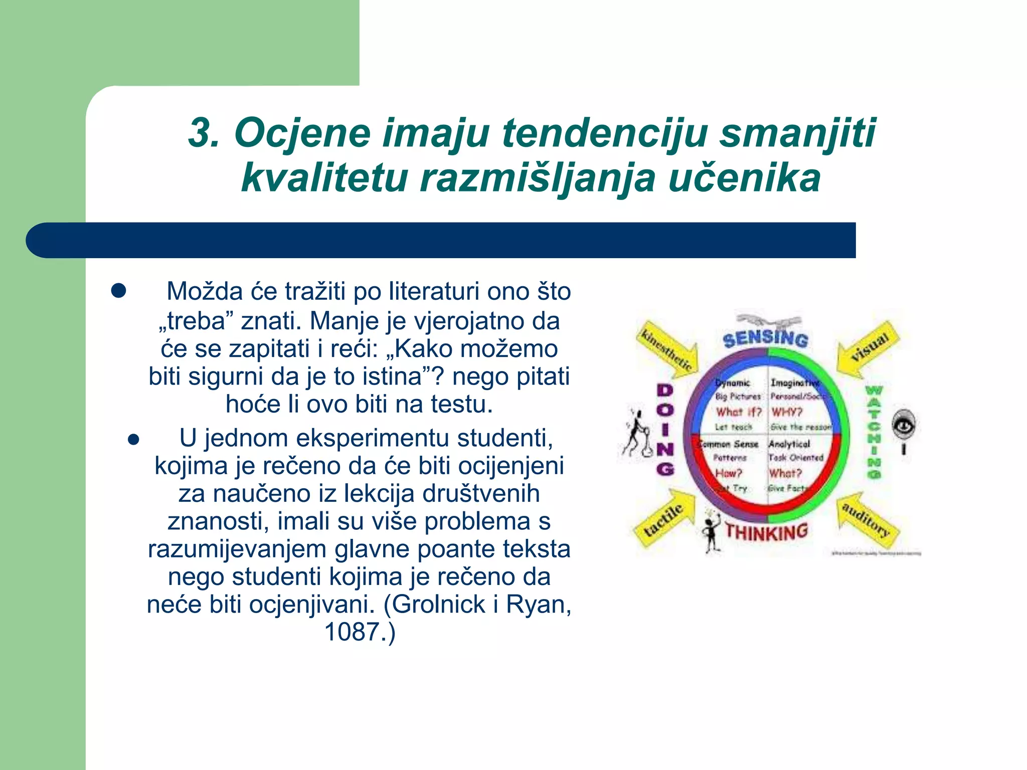 3. Ocjene imaju tendenciju smanjiti
kvalitetu razmišljanja učenika
 Možda će tražiti po literaturi ono što
„treba” znati. Manje je vjerojatno da
će se zapitati i reći: „Kako možemo
biti sigurni da je to istina”? nego pitati
hoće li ovo biti na testu.
 U jednom eksperimentu studenti,
kojima je rečeno da će biti ocijenjeni
za naučeno iz lekcija društvenih
znanosti, imali su više problema s
razumijevanjem glavne poante teksta
nego studenti kojima je rečeno da
neće biti ocjenjivani. (Grolnick i Ryan,
1087.)
 
