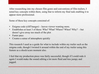 After researching into my chosen film genre and conventions of film trailers, I
noted key concepts within them, using that to inform my final task enabling it to
appear more professional.

Some of these key concepts consisted of:

• Enigma code (cliff hanger) – leaves viewer wanting more.
• Establishes at least 3 of these: Who? What? Where? When? Why? - but
  doesn‟t give away too much of the plot
• Faster pace
• Creates a sense of atmosphere quickly

This research I used as a guide for what to include within my trailer such as the
enigma code, though I twisted it around within the end of my trailer using this
feature as a shock/scare moment also.

I feel that my production piece was fairly successful, though if I could redo it
again I would make the sound editing a lot more fluid and less jumpy and
jagged.
 