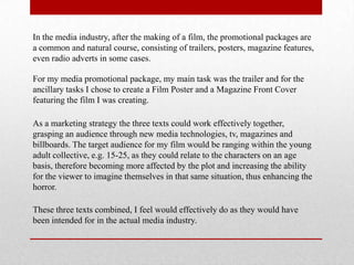 In the media industry, after the making of a film, the promotional packages are
a common and natural course, consisting of trailers, posters, magazine features,
even radio adverts in some cases.

For my media promotional package, my main task was the trailer and for the
ancillary tasks I chose to create a Film Poster and a Magazine Front Cover
featuring the film I was creating.

As a marketing strategy the three texts could work effectively together,
grasping an audience through new media technologies, tv, magazines and
billboards. The target audience for my film would be ranging within the young
adult collective, e.g. 15-25, as they could relate to the characters on an age
basis, therefore becoming more affected by the plot and increasing the ability
for the viewer to imagine themselves in that same situation, thus enhancing the
horror.

These three texts combined, I feel would effectively do as they would have
been intended for in the actual media industry.
 