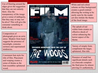 Use of blurring around the     White and red colour
edges gives the suggestion     scheme on blue background
that they are not entirely     creates a good contrast
there. Also the                allowing the writing to be
transparency of the image      easily seen by the reader
gives a sense of ambiguity,    yet also imitate the theme
that they may or may not       of the focal image.
be alive? This will give the
consumer something to
think about.                   The splash of red
                               within fonts creates an
                               effective shock of
Composition of                 colour enhancing the
photograph gives an eerie      horror aspect of the
sense. Shadow from hand        theme.
suggests the presence of
moonlight, connotes
eeriness and supernatural      Variety of simple fonts
tendencies.                    compliment the larger,
                               splintered, film title.
Consistent font style for
title of film. Placement       Presence of small but
and warping creates a          significant details such
sense of drama as the          as a barcode complete
font resembles splintered      the final piece by almost
wood.                          proving it‟s authenticity.
 