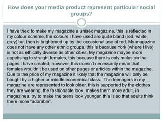 How does your media product represent particular social
groups?
I have tried to make my magazine a unisex magazine, this is reflected in
my colour scheme, the colours I have used are quite bland (red, white,
grey) but then is brightened up by the occasional use of red. My magazine
does not have any other ethnic groups, this is because York (where I live)
is not as ethically diverse as other cities. My magazine maybe more
appetising to straight females, this because there is only males on the
pages I have created, however, this doesn’t necessarily mean that
females wouldn’t be used on other pages or articles within the magazine.
Due to the price of my magazine it likely that the magazine will only be
bought by a higher or middle economical class. The teenagers in my
magazine are represented to look older, this is supported by the clothes
they are wearing, the fashionable look, makes them more adult, in
magazines, try to make the teens look younger, this is so that adults think
there more “adorable”.
 
