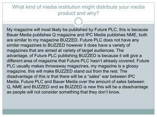 What kind of media institution might distribute your media
product and why?
My magazine will most likely be published by Future PLC, this is because
Bauer Media publishes Q magazine and IPC Media publishes NME, both
are similar to my magazine BUZZED. Future PLC does not have any
similar magazines to BUZZED however it does have a variety of
magazines that are aimed at variety of target audiences. The
advantage, of Future PLC publishing BUZZED is because it will give a
different area of magazine that Future PLC hasn’t already covered. Future
PLC usually makes throwaway magazines, my magazine is a glossy
magazine, this will make BUZZED stand out from the rest. The
disadvantage of this is that there will be a “sales” war between IPC
Media, Future PLC and Bauer Media over the amount of sales between
Q, NME and BUZZED and as BUZZED is new this will be a disadvantage
as people will not consider something that they don’t know.
 