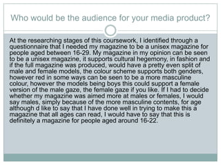 Who would be the audience for your media product?
At the researching stages of this coursework, I identified through a
questionnaire that I needed my magazine to be a unisex magazine for
people aged between 16-29. My magazine in my opinion can be seen
to be a unisex magazine, it supports cultural hegemony, in fashion and
if the full magazine was produced, would have a pretty even split of
male and female models, the colour scheme supports both genders,
however red in some ways can be seen to be a more masculine
colour, however the models being boys this could support a female
version of the male gaze, the female gaze if you like. If I had to decide
whether my magazine was aimed more at males or females, I would
say males, simply because of the more masculine contents, for age
although d like to say that I have done well in trying to make this a
magazine that all ages can read, I would have to say that this is
definitely a magazine for people aged around 16-22.
 